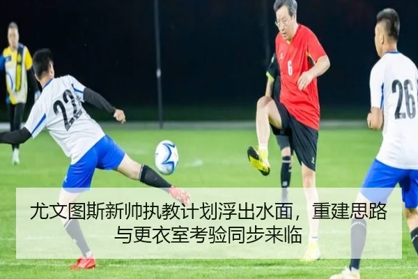 尤文图斯新帅执教计划浮出水面，重建思路与更衣室考验同步来临