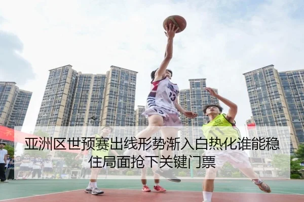 亚洲区世预赛出线形势渐入白热化谁能稳住局面抢下关键门票
